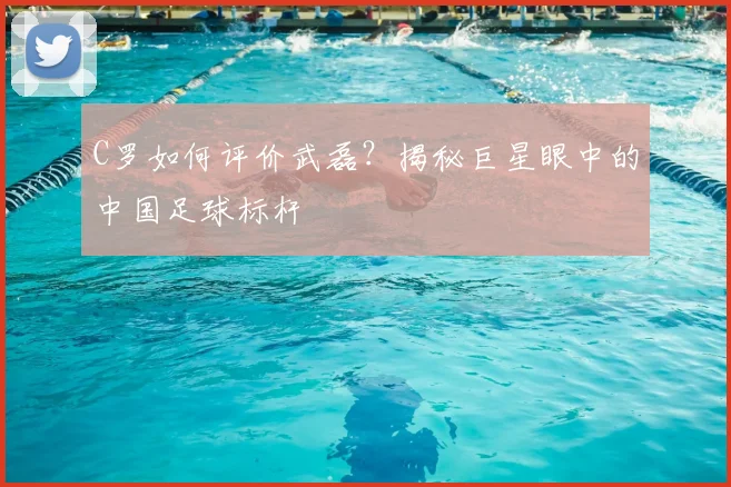 C罗如何评价武磊?揭秘巨星眼中的中国足球标杆