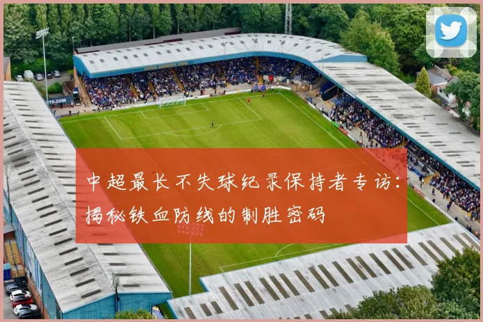 中超最长不失球纪录保持者专访:揭秘铁血防线的制胜密码