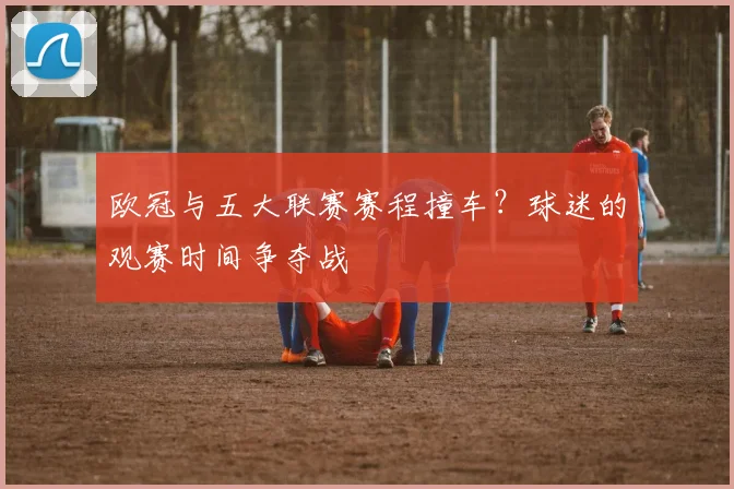 欧冠与五大联赛赛程撞车?球迷的观赛时间争夺战